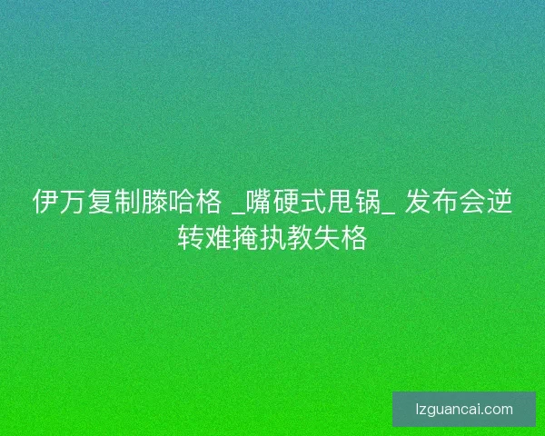 伊万复制滕哈格 _嘴硬式甩锅_ 发布会逆转难掩执教失格