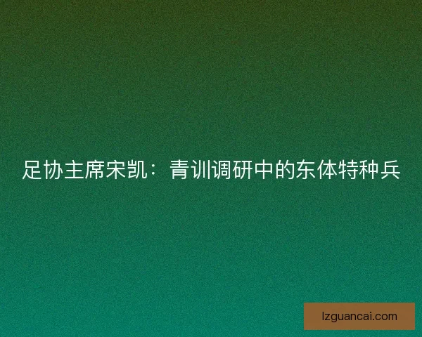 足协主席宋凯：青训调研中的东体特种兵