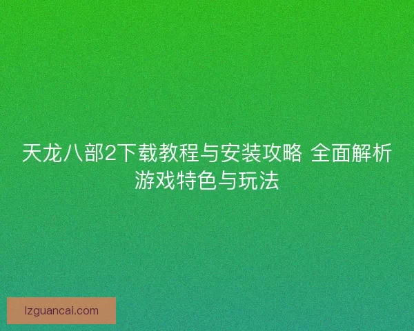 天龙八部2下载教程与安装攻略 全面解析游戏特色与玩法