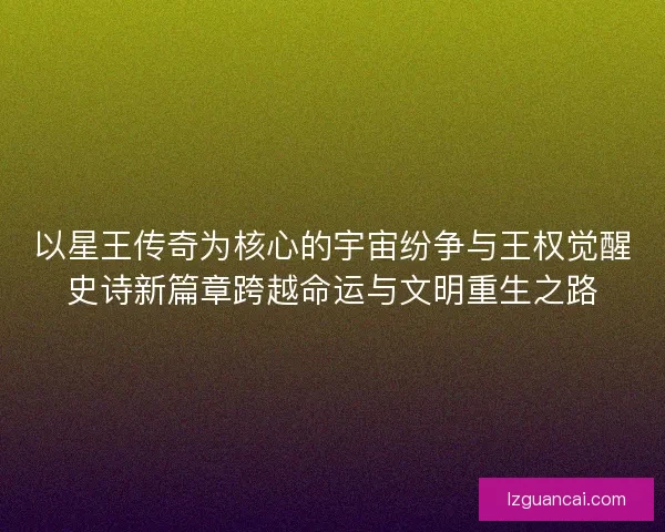 以星王传奇为核心的宇宙纷争与王权觉醒史诗新篇章跨越命运与文明重生之路
