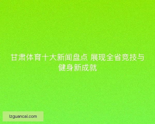 甘肃体育十大新闻盘点 展现全省竞技与健身新成就