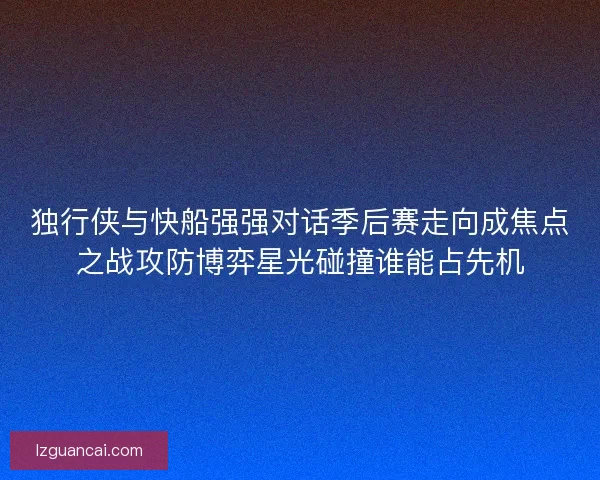 独行侠与快船强强对话季后赛走向成焦点之战攻防博弈星光碰撞谁能占先机 独行侠与快船强强对话季后赛走向成焦点之战攻防博弈星光碰撞谁能占先机