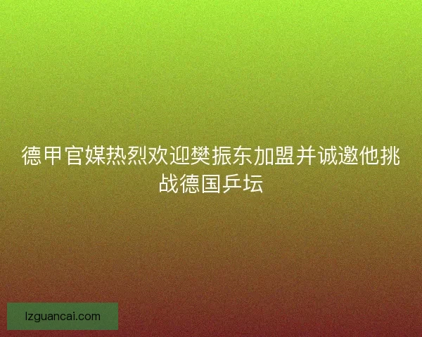 德甲官媒热烈欢迎樊振东加盟并诚邀他挑战德国乒坛