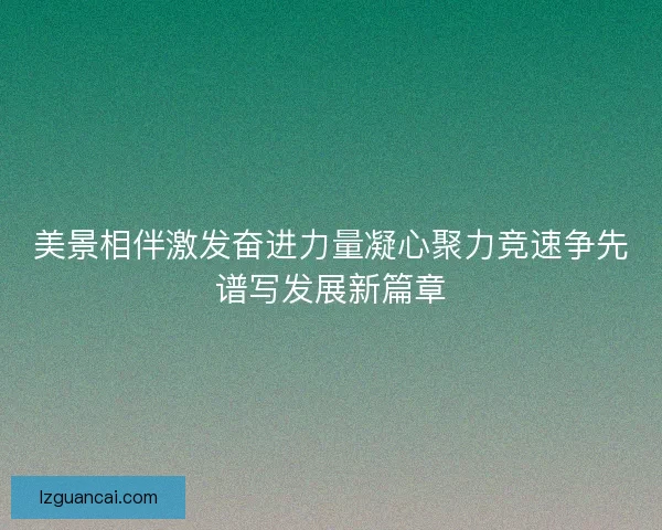 美景相伴激发奋进力量凝心聚力竞速争先谱写发展新篇章