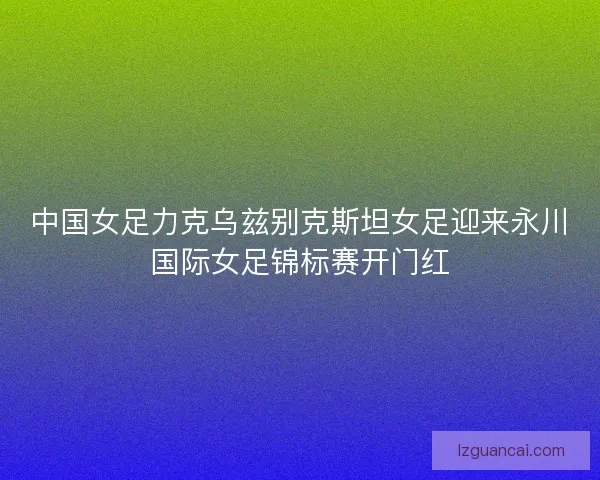 中国女足力克乌兹别克斯坦女足迎来永川国际女足锦标赛开门红