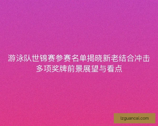 游泳队世锦赛参赛名单揭晓新老结合冲击多项奖牌前景展望与看点