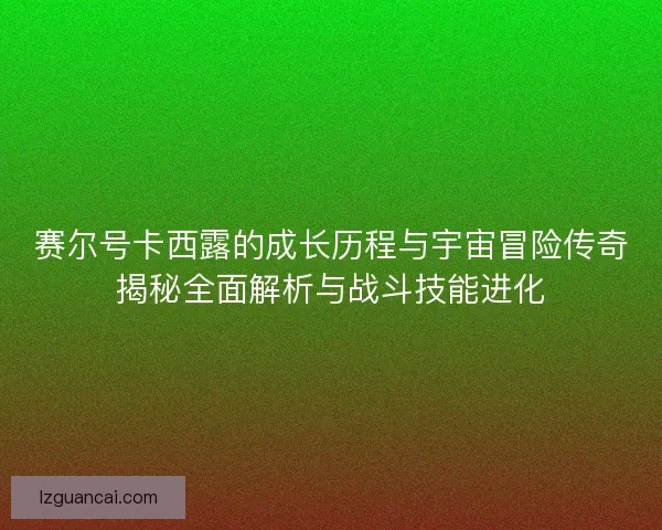 赛尔号卡西露的成长历程与宇宙冒险传奇揭秘全面解析与战斗技能进化