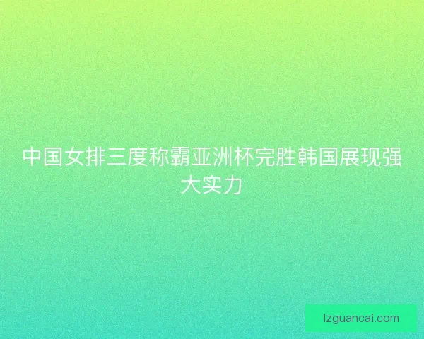 中国女排三度称霸亚洲杯完胜韩国展现强大实力