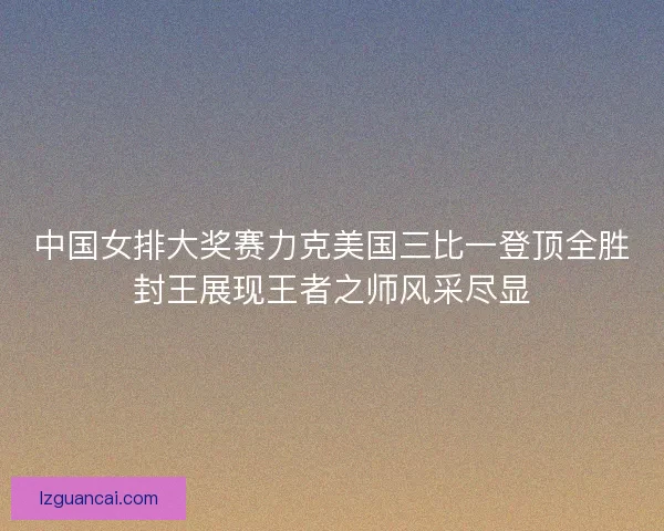 中国女排大奖赛力克美国三比一登顶全胜封王展现王者之师风采尽显