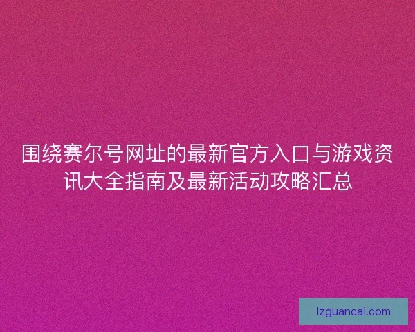 围绕赛尔号网址的最新官方入口与游戏资讯大全指南及最新活动攻略汇总