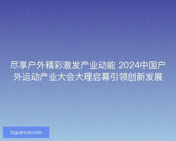 尽享户外精彩激发产业动能 2024中国户外运动产业大会大理启幕引领创新发展