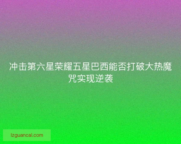 冲击第六星荣耀五星巴西能否打破大热魔咒实现逆袭