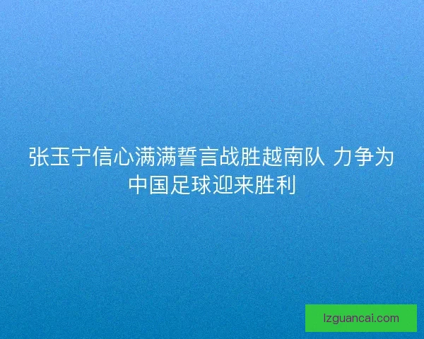 张玉宁信心满满誓言战胜越南队 力争为中国足球迎来胜利