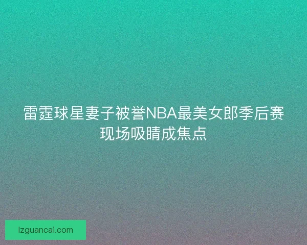 雷霆球星妻子被誉NBA最美女郎季后赛现场吸睛成焦点