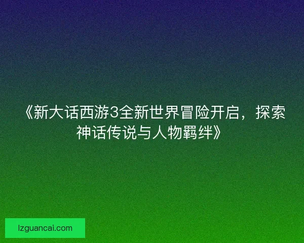 《新大话西游3全新世界冒险开启，探索神话传说与人物羁绊》