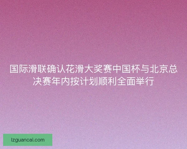 国际滑联确认花滑大奖赛中国杯与北京总决赛年内按计划顺利全面举行