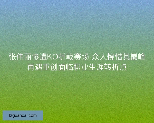 张伟丽惨遭KO折戟赛场 众人惋惜其巅峰再遇重创面临职业生涯转折点
