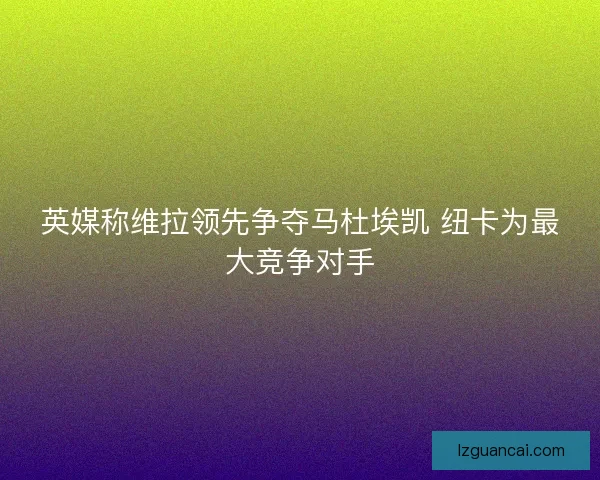 英媒称维拉领先争夺马杜埃凯 纽卡为最大竞争对手
