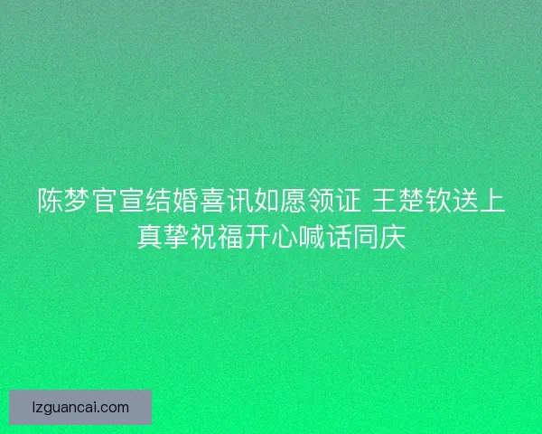 陈梦官宣结婚喜讯如愿领证 王楚钦送上真挚祝福开心喊话同庆