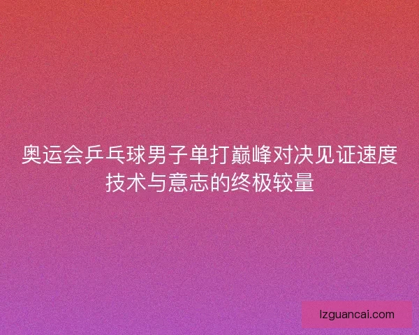 奥运会乒乓球男子单打巅峰对决见证速度技术与意志的终极较量