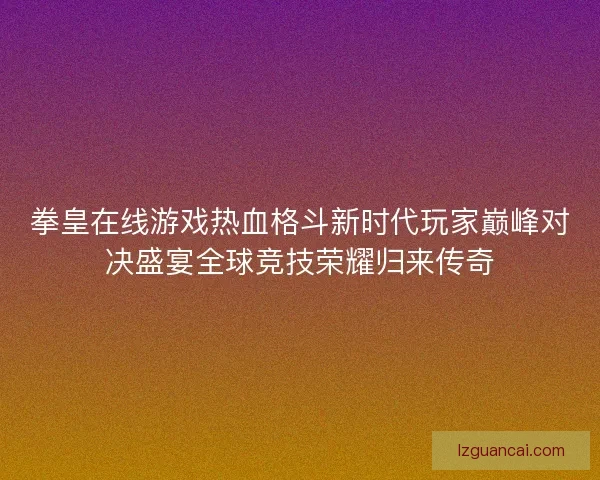 拳皇在线游戏热血格斗新时代玩家巅峰对决盛宴全球竞技荣耀归来传奇