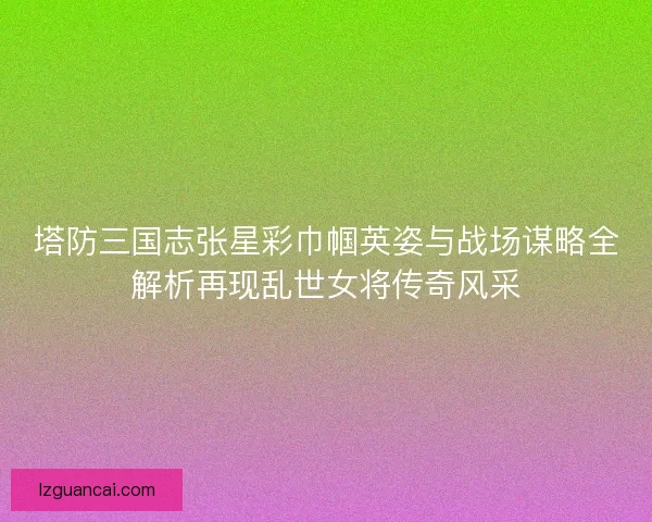 塔防三国志张星彩巾帼英姿与战场谋略全解析再现乱世女将传奇风采