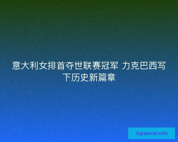 意大利女排首夺世联赛冠军 力克巴西写下历史新篇章