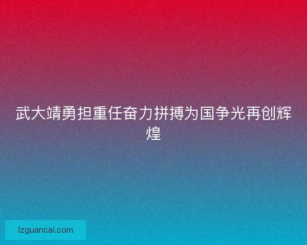 武大靖勇担重任奋力拼搏为国争光再创辉煌